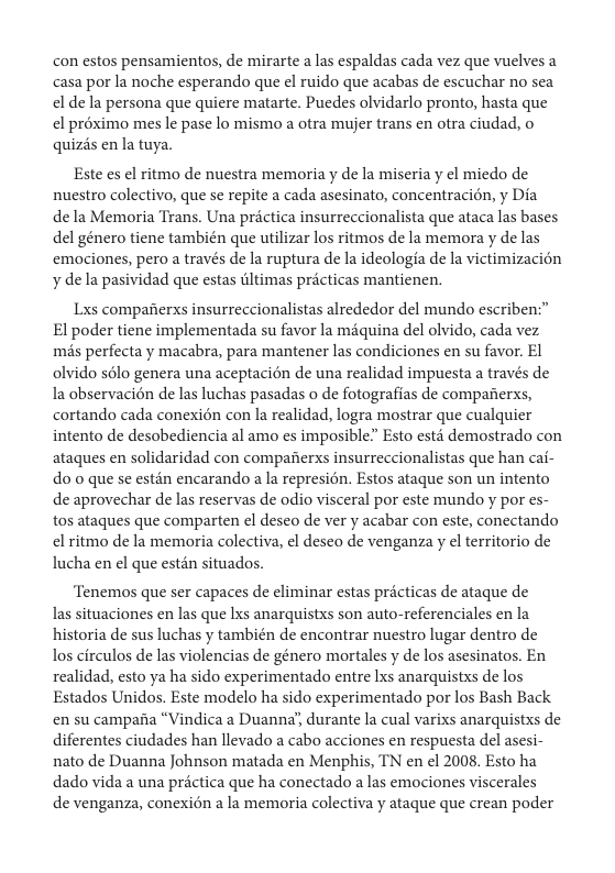 con estos pensamientos, de mirarte a las espaldas cada vez que vuelves a casa por la noche esperando que el ruido que acabas de escuchar no sea el dela persona que quiere matarte. Puedes olvidarlo pronto, hasta que el préximo mes le pase lo mismo a otra mujer trans en otra ciudad, o quizés en la tuya,  Este es el ritmo de nuestra memoria y de la miseria y el miedo de nuestro colectivo, que se repite a cada asesinato, concentracion, y Dia  de la Memoria Trans. Una prctica insurreccionalista que ataca las bases del género tiene también que utilizar los ritmos de la memora y de las emaciones, pero a través de la ruptura de la ideologfa de la victimizacion y dela pasividad que estas iltimas précticas mantienen.  Lxs compaierxs insurreccionalistas alrededor del mundo escriben:” El poder tiene implementada su favor la miquina del olvido, cada vez més perfecta y macabra, para mantener las condiciones en su favor. EI olvido sélo genera una aceptacién de una realidad impuesta a través de la observacién de las luchas pasadas o de fotografias de compaierxs, cortando cada conexion con la realidad, logra mostrar que cualquier intento de desobediencia al amo es imposible” Esto estd demostrado con ataques en solidaridad con compafierxs insurreccionalistas que han cai- do 0 que se estin encarando a la represion. Estos ataque son un intento de aprovechar de las reservas de odio visceral por este mundo y por es- tos ataques que comparten el desco de ver y acabar con este, conectando el ritmo de la memoria colectiva, el deseo de venganza y el territorio de lucha en el que estén situados.  ‘Tenemos que ser capaces de eliminar estas précticas de ataque de las situaciones en las que lxs anarquistxs son auto-referenciales en la historia de sus luchas y también de encontrar nuestro lugar dentro de los circulos de las violencias de género mortales y de los asesinatos. En realidad, esto ya ha sido experimentado entre Lxs anarquistxs de los Estados Unidos. Este modelo ha sido experimentado por los Bash Back. en su campana “Vindica a Duanna’, durante la cual varixs anarquistxs de diferentes ciudades han llevado a cabo acciones en respuesta del asesi- nato de Duanna Johnson matada en Menphis, TN en el 2008. Esto ha dado vida a una prctica que ha conectado a las emociones viscerales  de venganza, conexién a la memoria colectiva y ataque que crean poder 